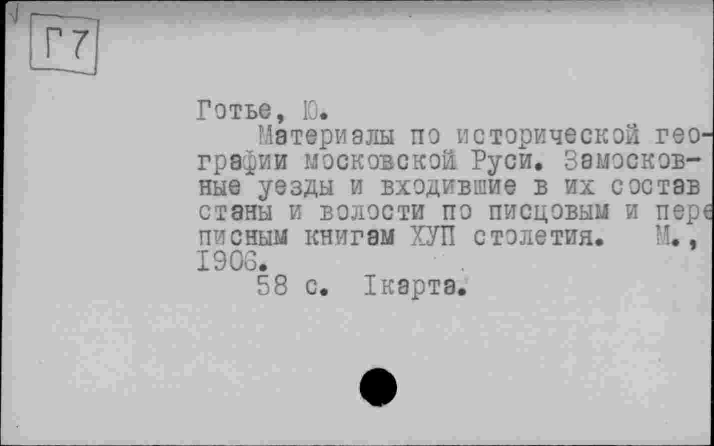 ﻿Г7
Готье, Ю.
Материалы по исторической гео' графин московской Руси. Замосковные уезды и входившие в их состав станы и волости по писцовым и пер пионым книгам ХУП столетия. М., 1906.
58 с. Ікарта.